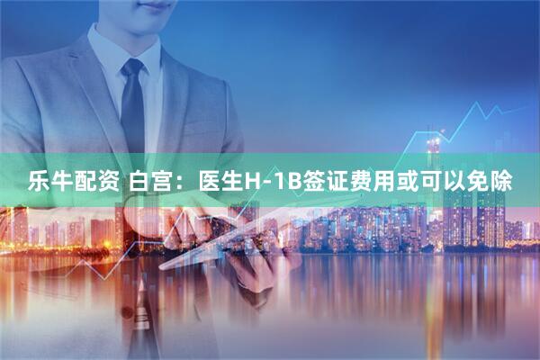乐牛配资 白宫：医生H-1B签证费用或可以免除