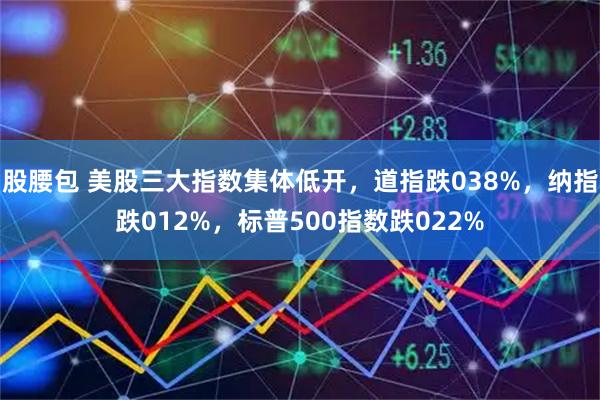 股腰包 美股三大指数集体低开，道指跌038%，纳指跌012%，标普500指数跌022%