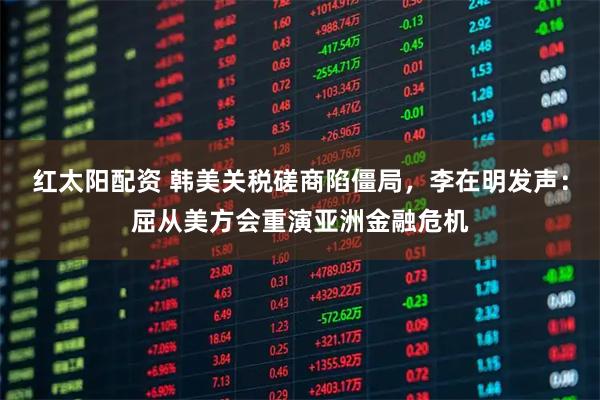 红太阳配资 韩美关税磋商陷僵局,李在明发声:屈从美方会重演亚洲金融危机