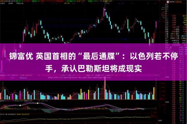 锦富优 英国首相的“最后通牒”：以色列若不停手，承认巴勒斯坦将成现实