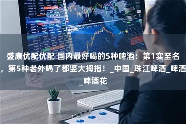 盛康优配优配 国内最好喝的5种啤酒:第1实至名归,第5种老外喝了都竖大拇指!_中国_珠江啤酒_啤酒花