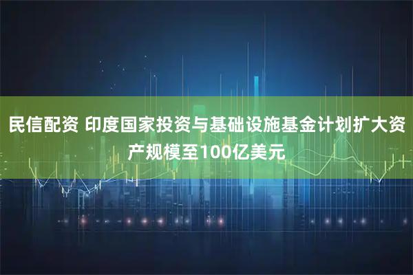 民信配资 印度国家投资与基础设施基金计划扩大资产规模至100亿美元
