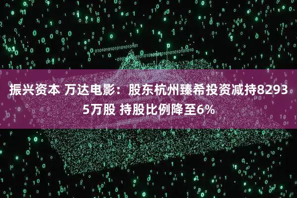 振兴资本 万达电影:股东杭州臻希投资减持82935万股 持股比例降至6%