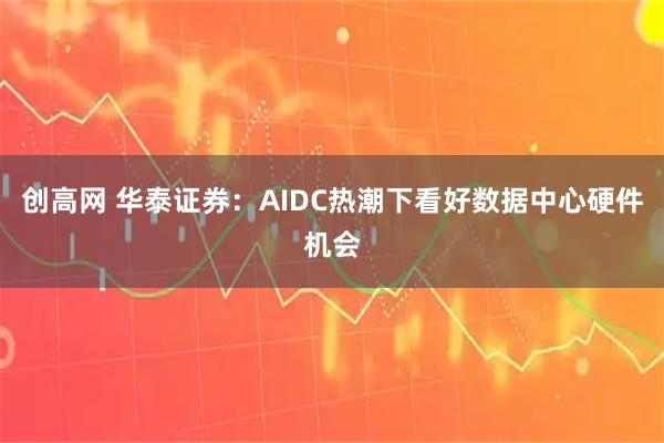 创高网 华泰证券：AIDC热潮下看好数据中心硬件机会