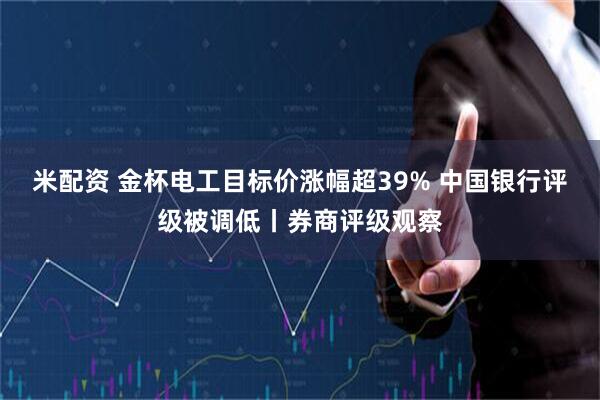 米配资 金杯电工目标价涨幅超39% 中国银行评级被调低丨券商评级观察
