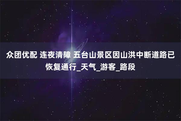 众团优配 连夜清障 五台山景区因山洪中断道路已恢复通行_天气_游客_路段