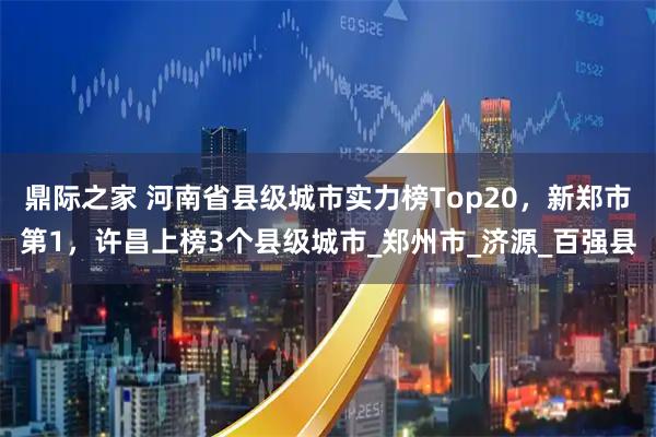 鼎际之家 河南省县级城市实力榜Top20,新郑市第1,许昌上榜3个县级城市_郑州市_济源_百强县