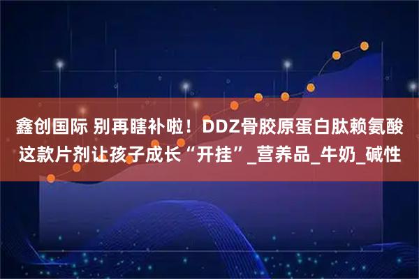 鑫创国际 别再瞎补啦!DDZ骨胶原蛋白肽赖氨酸这款片剂让孩子成长“开挂”_营养品_牛奶_碱性