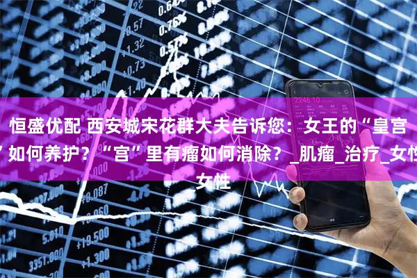 恒盛优配 西安城宋花群大夫告诉您：女王的“皇宫”如何养护？“宫”里有瘤如何消除？_肌瘤_治疗_女性