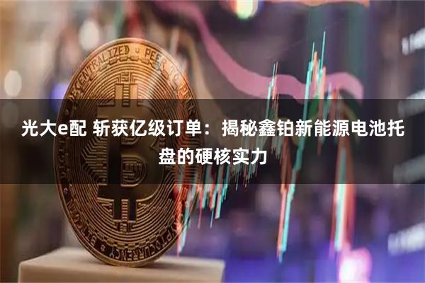 光大e配 斩获亿级订单：揭秘鑫铂新能源电池托盘的硬核实力