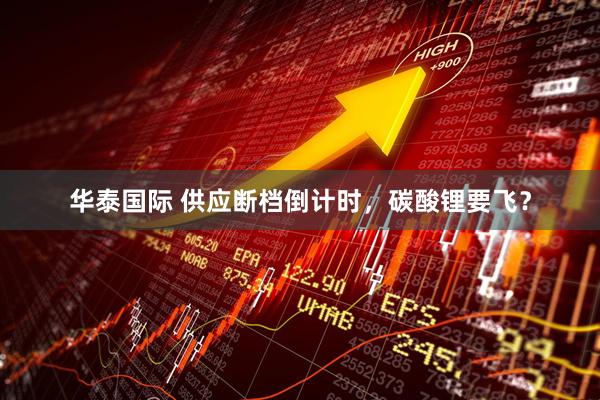 华泰国际 供应断档倒计时，碳酸锂要飞？