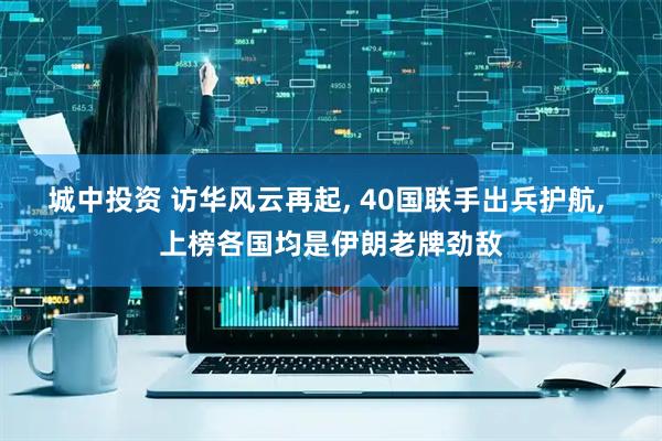 城中投资 访华风云再起, 40国联手出兵护航, 上榜各国均是伊朗老牌劲敌