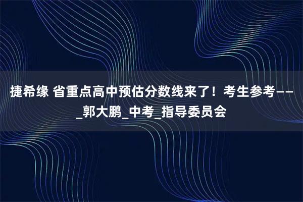 捷希缘 省重点高中预估分数线来了！考生参考——_郭大鹏_中考_指导委员会