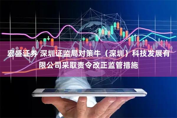 宏盛证券 深圳证监局对策牛（深圳）科技发展有限公司采取责令改正监管措施