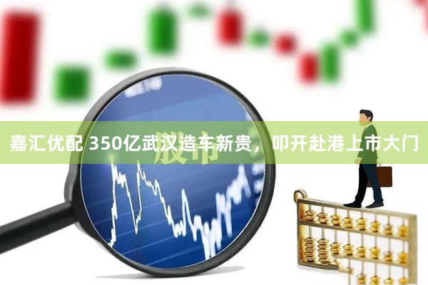 嘉汇优配 350亿武汉造车新贵，叩开赴港上市大门