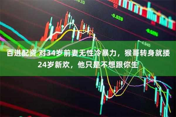 百进配资 对34岁前妻无性冷暴力,猴哥转身就搂24岁新欢,他只是不想跟你生