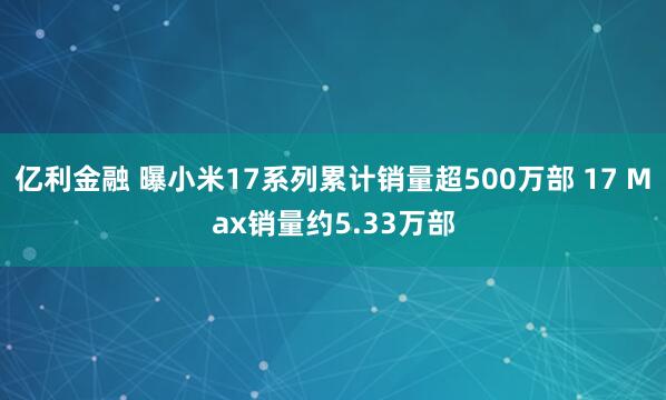 亿利金融 曝小米17系列累计销量超500万部 17 Max销量约5.33万部