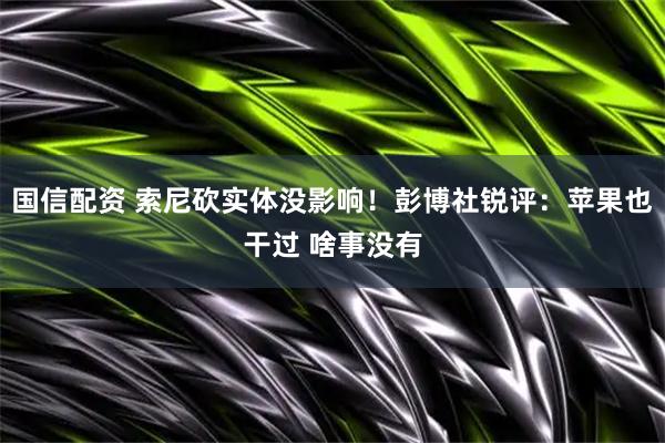 国信配资 索尼砍实体没影响!彭博社锐评:苹果也干过 啥事没有