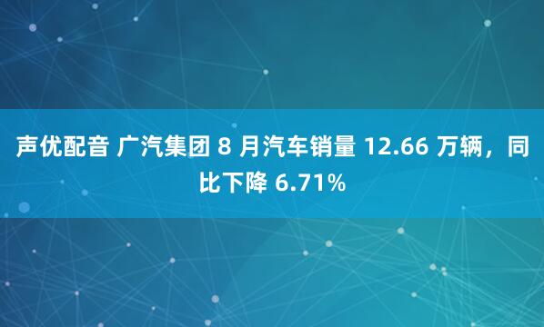 声优配音 广汽集团 8 月汽车销量 12.66 万辆，同比下降 6.71%