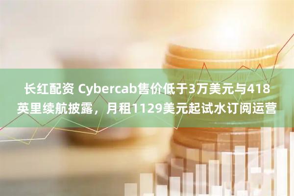 长红配资 Cybercab售价低于3万美元与418英里续航披露，月租1129美元起试水订阅运营